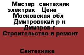 Мастер  сантехник электрик › Цена ­ 100 - Московская обл., Дмитровский р-н, Дмитров г. Строительство и ремонт » Сантехника   